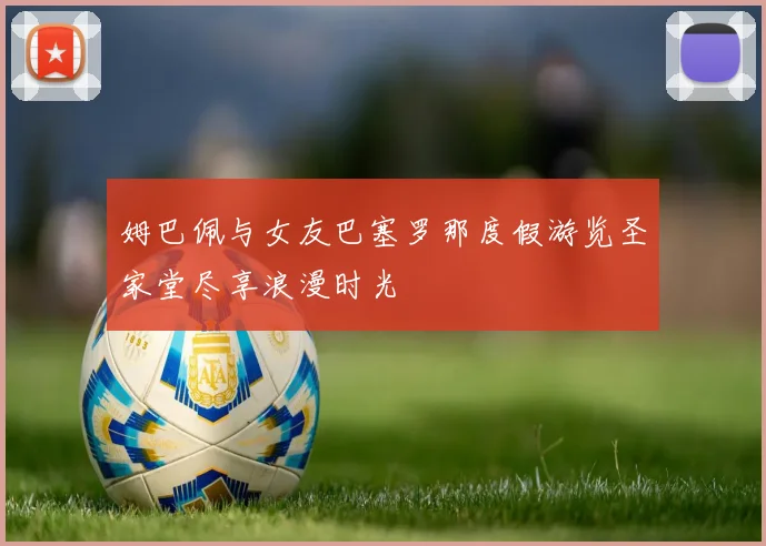 姆巴佩与女友巴塞罗那度假游览圣家堂尽享浪漫时光