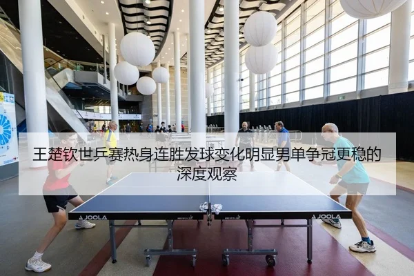 王楚钦世乒赛热身连胜发球变化明显男单争冠更稳的深度观察